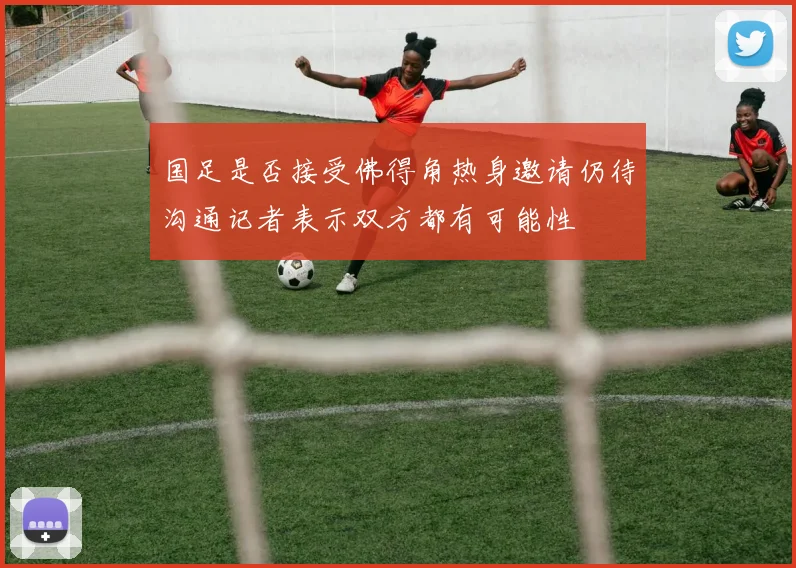 国足是否接受佛得角热身邀请仍待沟通记者表示双方都有可能性