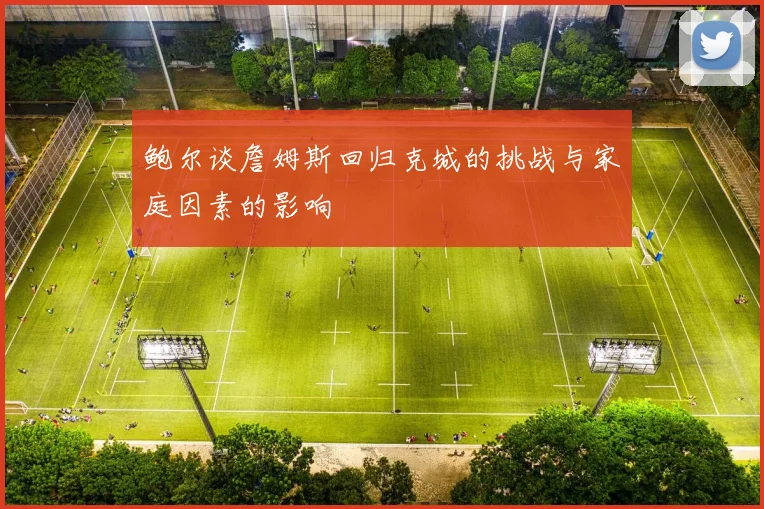 鲍尔谈詹姆斯回归克城的挑战与家庭因素的影响