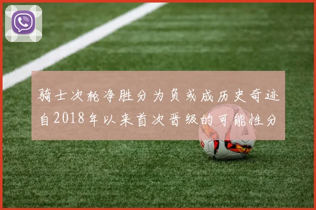 骑士次轮净胜分为负或成历史奇迹自2018年以来首次晋级的可能性分析