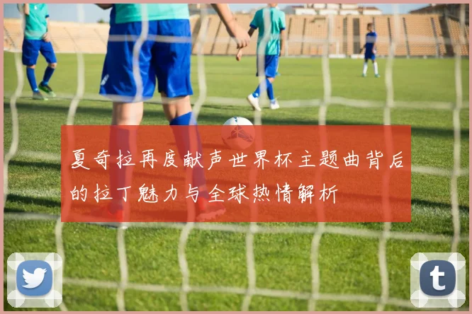 夏奇拉再度献声世界杯主题曲背后的拉丁魅力与全球热情解析