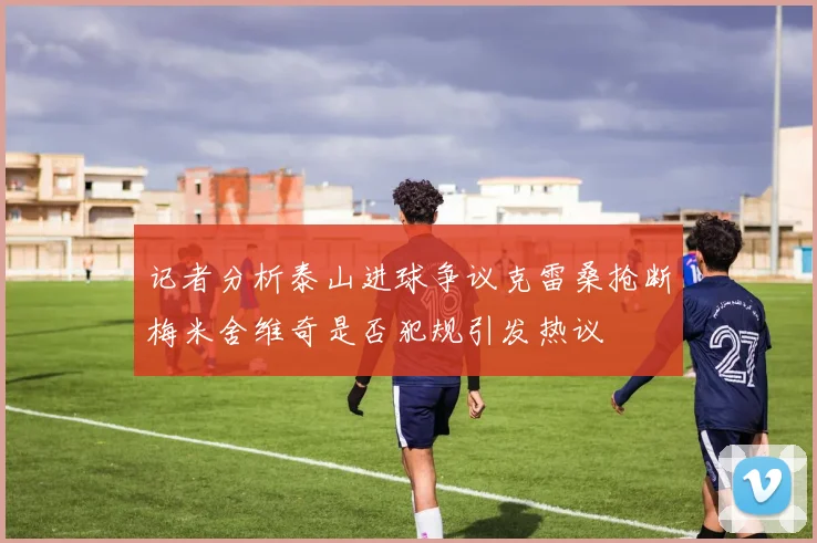 记者分析泰山进球争议克雷桑抢断梅米舍维奇是否犯规引发热议