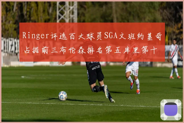 Ringer评选百大球员SGA文班约基奇占据前三布伦森排名第五库里第十杜兰特第十六詹姆斯第二十
