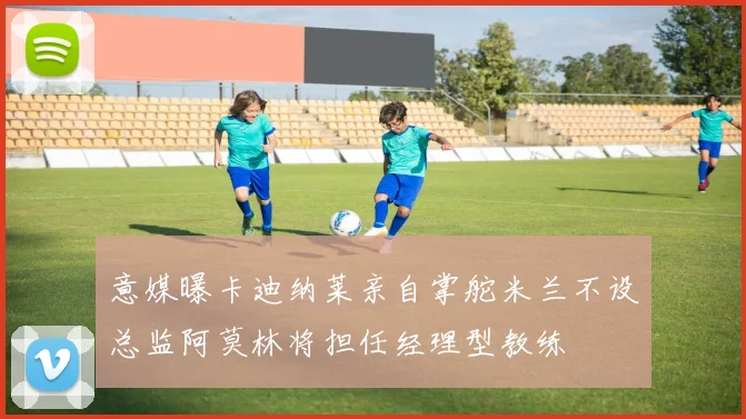 意媒曝卡迪纳莱亲自掌舵米兰不设总监阿莫林将担任经理型教练