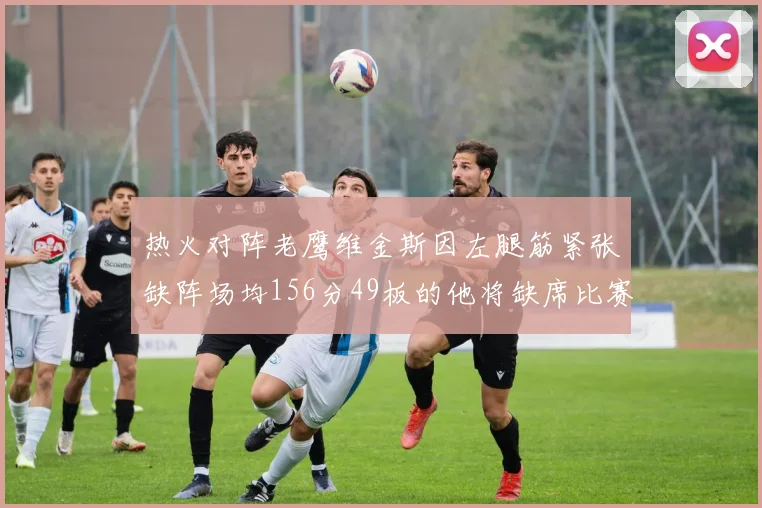 热火对阵老鹰维金斯因左腿筋紧张缺阵场均156分49板的他将缺席比赛