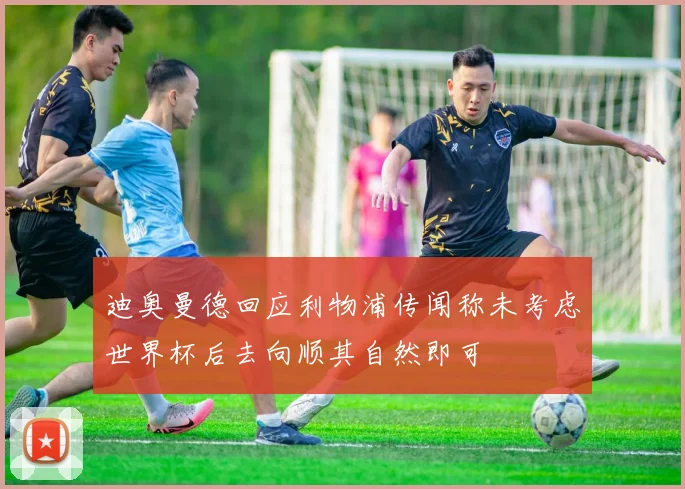 迪奥曼德回应利物浦传闻称未考虑世界杯后去向顺其自然即可