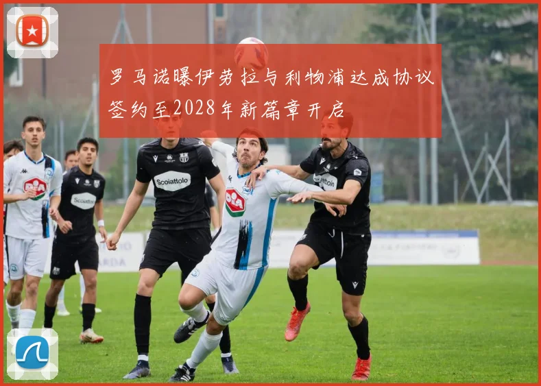 罗马诺曝伊劳拉与利物浦达成协议签约至2028年新篇章开启