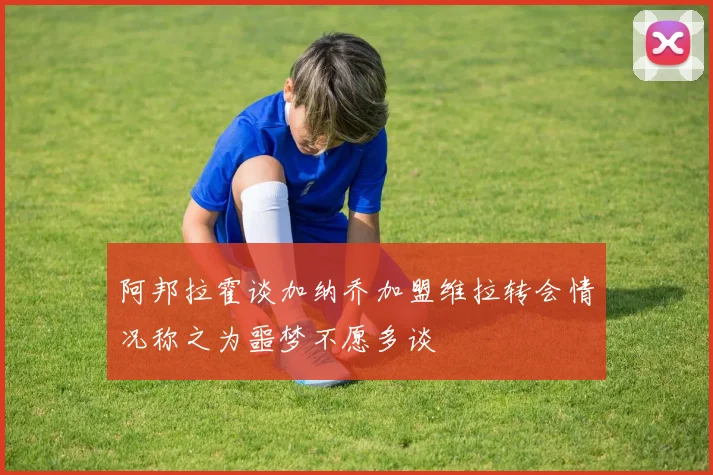 阿邦拉霍谈加纳乔加盟维拉转会情况称之为噩梦不愿多谈
