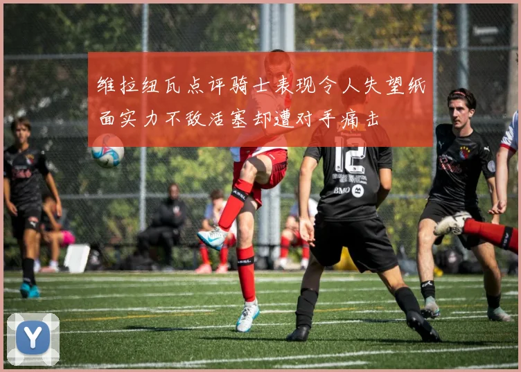 维拉纽瓦点评骑士表现令人失望纸面实力不敌活塞却遭对手痛击