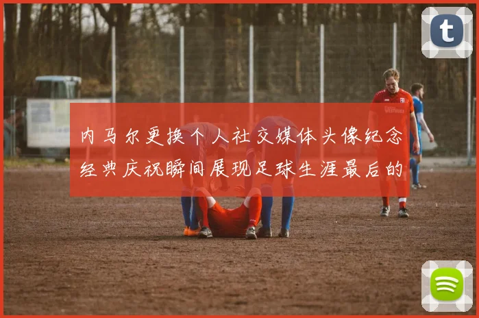 内马尔更换个人社交媒体头像纪念经典庆祝瞬间展现足球生涯最后的辉煌时刻