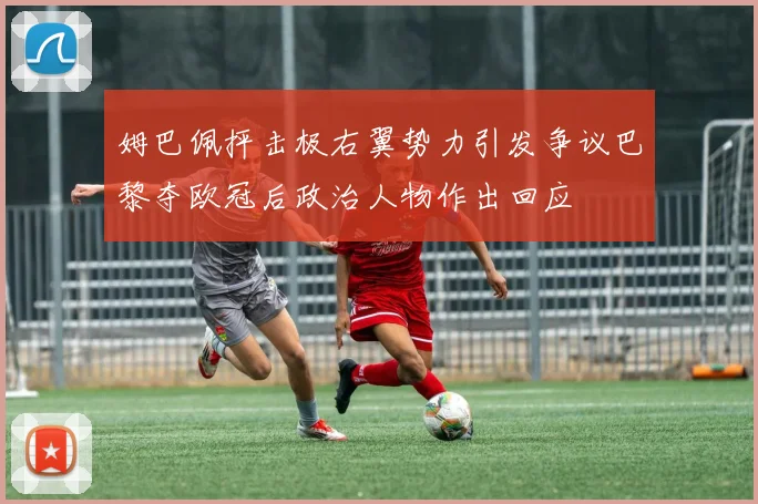 姆巴佩抨击极右翼势力引发争议巴黎夺欧冠后政治人物作出回应