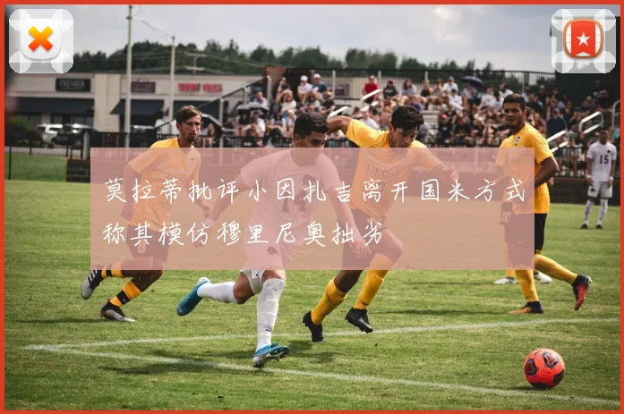 莫拉蒂批评小因扎吉离开国米方式称其模仿穆里尼奥拙劣