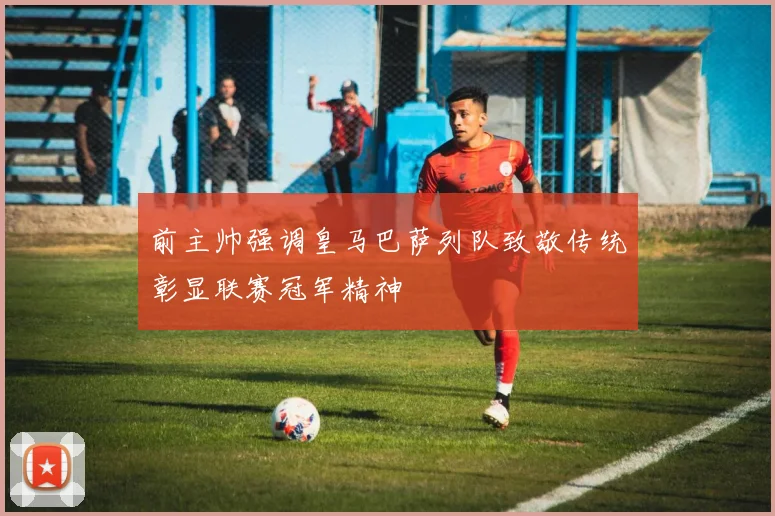 前主帅强调皇马巴萨列队致敬传统彰显联赛冠军精神