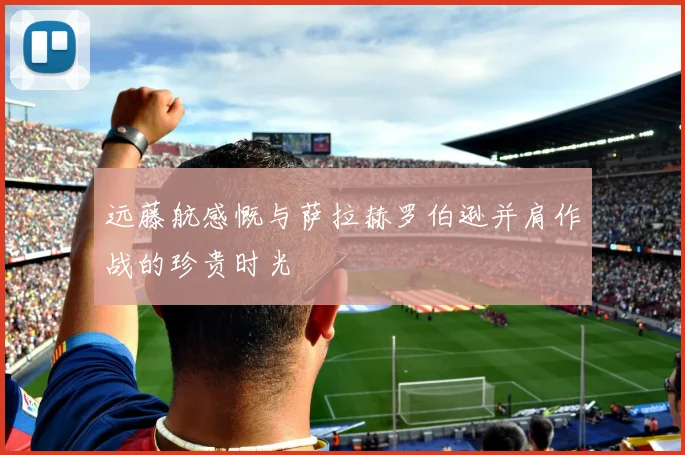 远藤航感慨与萨拉赫罗伯逊并肩作战的珍贵时光