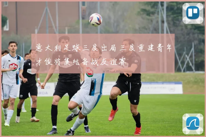 意大利足球三度出局三度重建青年才俊将集结备战友谊赛