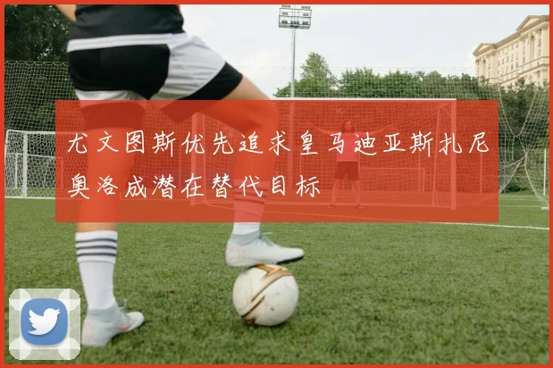 尤文图斯优先追求皇马迪亚斯扎尼奥洛成潜在替代目标