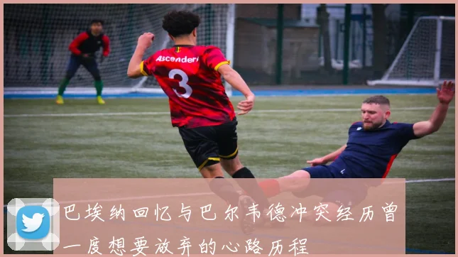 巴埃纳回忆与巴尔韦德冲突经历曾一度想要放弃的心路历程