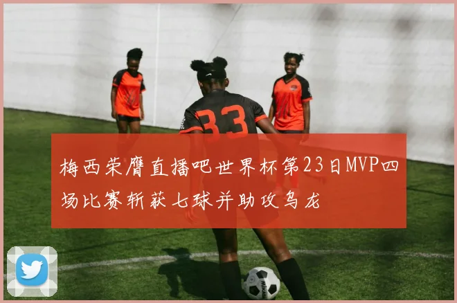 梅西荣膺直播吧世界杯第23日MVP四场比赛斩获七球并助攻乌龙