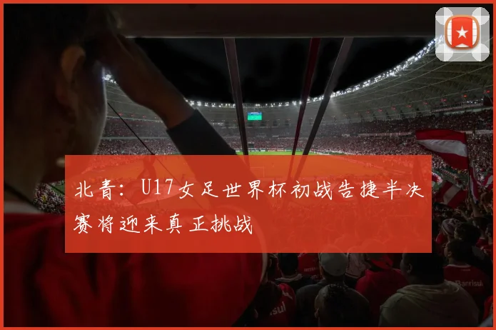 北青：U17女足世界杯初战告捷半决赛将迎来真正挑战