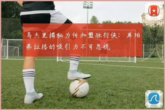 乌杰里揭秘为何加盟独行侠:库珀弗拉格的吸引力不可忽视