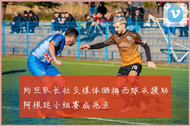 约旦队长社交媒体晒梅西球衣援助阿根廷小组赛成亮点