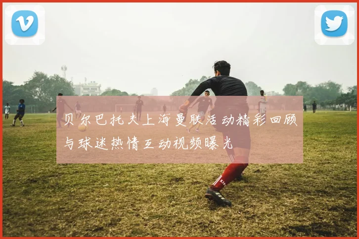 贝尔巴托夫上海曼联活动精彩回顾与球迷热情互动视频曝光