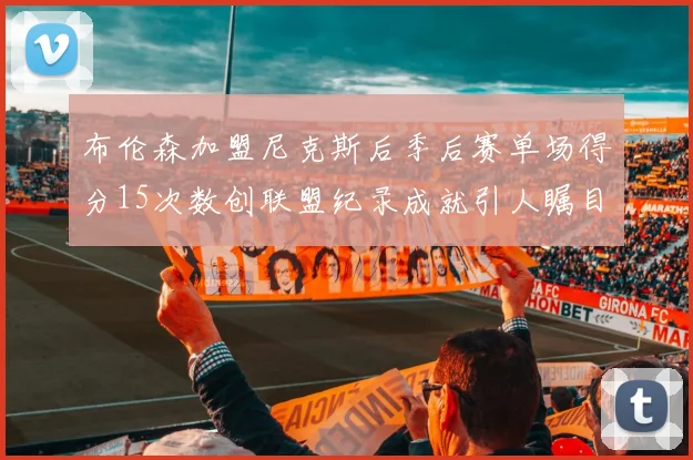布伦森加盟尼克斯后季后赛单场得分15次数创联盟纪录成就引人瞩目