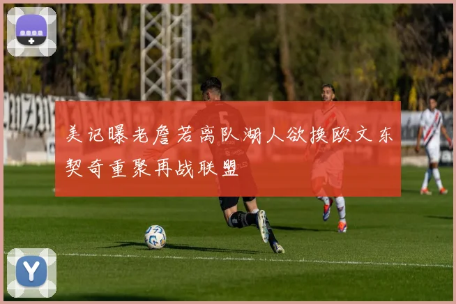 美记曝老詹若离队湖人欲换欧文东契奇重聚再战联盟