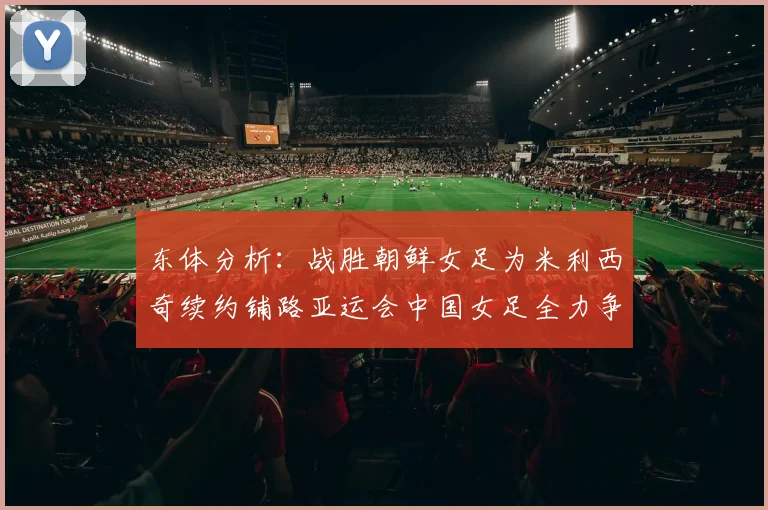 东体分析：战胜朝鲜女足为米利西奇续约铺路亚运会中国女足全力争金