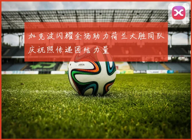 加克波闪耀全场助力荷兰大胜同队庆祝照传递团结力量