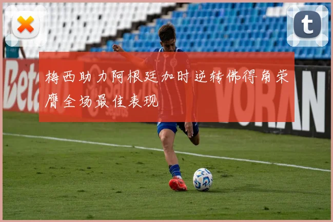 梅西助力阿根廷加时逆转佛得角荣膺全场最佳表现