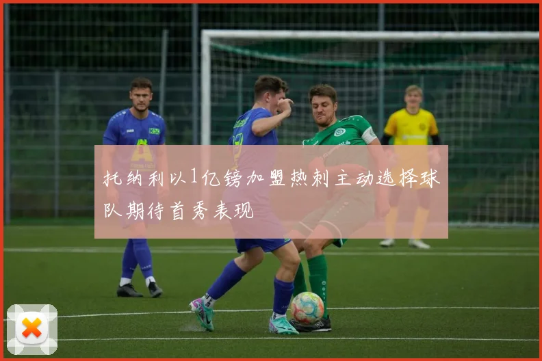 托纳利以1亿镑加盟热刺主动选择球队期待首秀表现